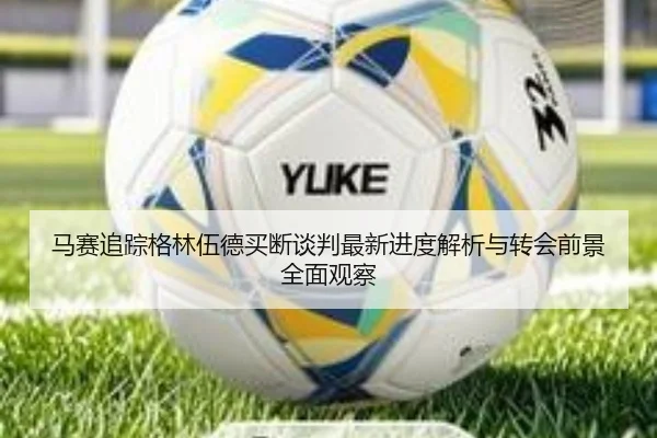 马赛追踪格林伍德买断谈判最新进度解析与转会前景全面观察