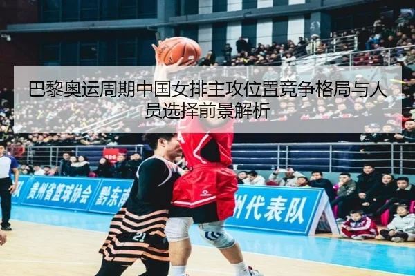 巴黎奥运周期中国女排主攻位置竞争格局与人员选择前景解析