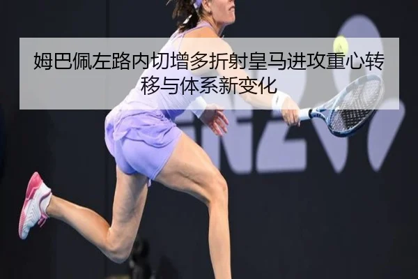 姆巴佩左路内切增多折射皇马进攻重心转移与体系新变化